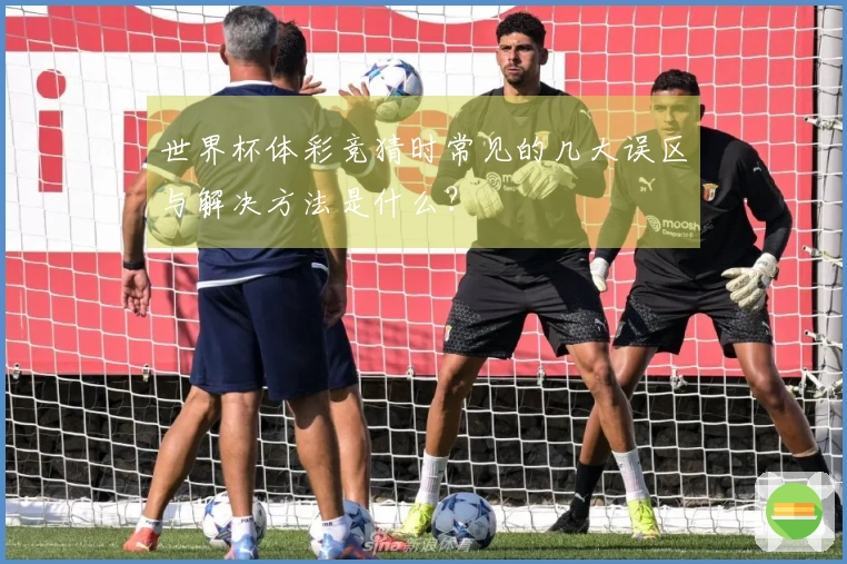 世界杯体彩竞猜时常见的几大误区与解决方法是什么？