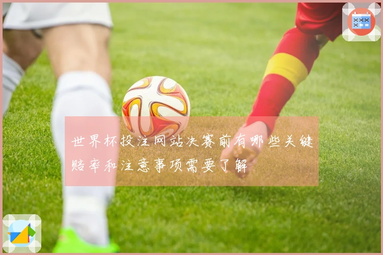 世界杯投注网站决赛前有哪些关键赔率和注意事项需要了解